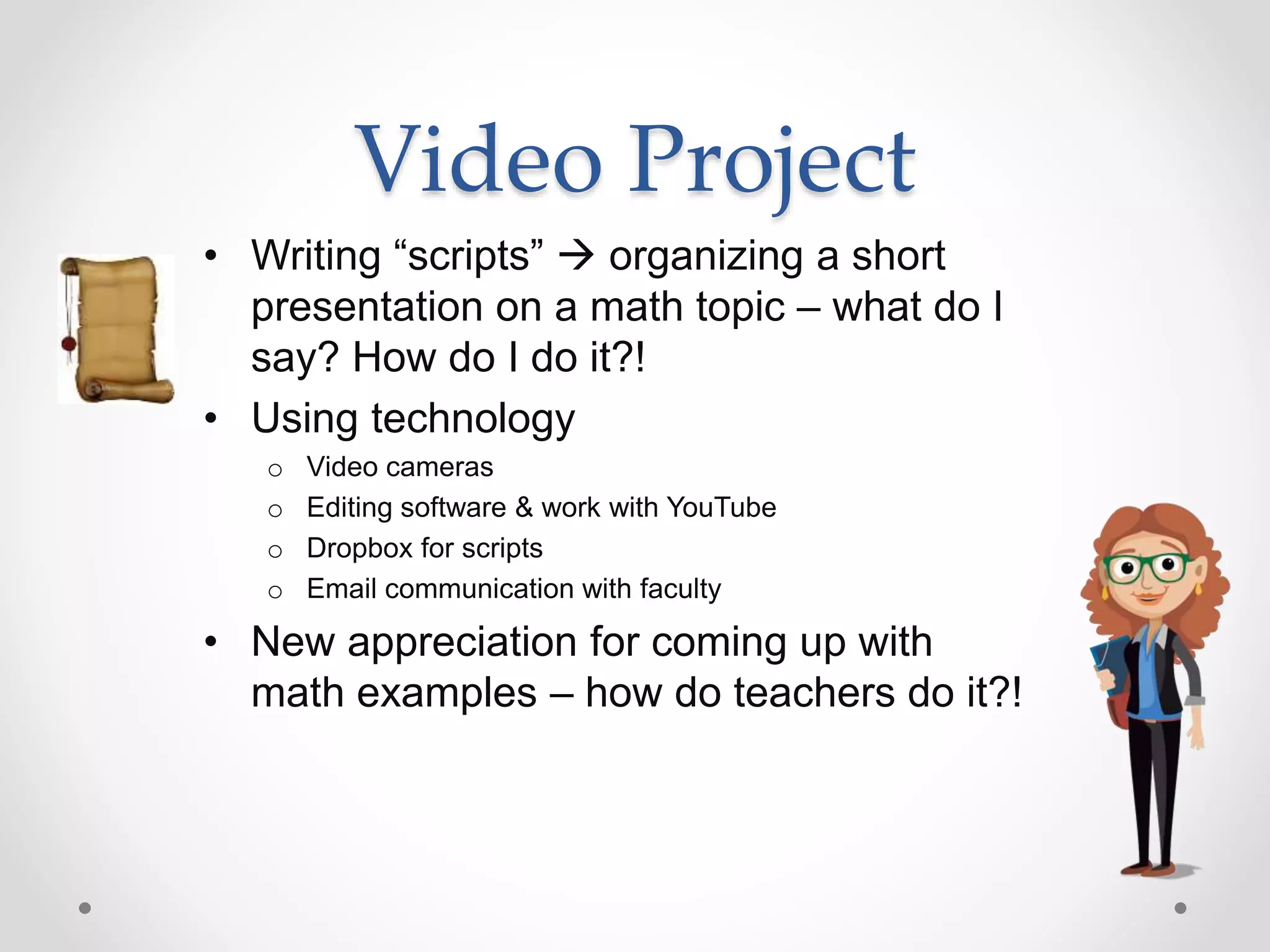 Video Project
• Writing “scripts”  organizing a short
presentation on a math topic – what do I
say? How do I do it?!
• Using technology
o Video cameras
o Editing software & work with YouTube
o Dropbox for scripts
o Email communication with faculty
• New appreciation for coming up with
math examples – how do teachers do it?!
 