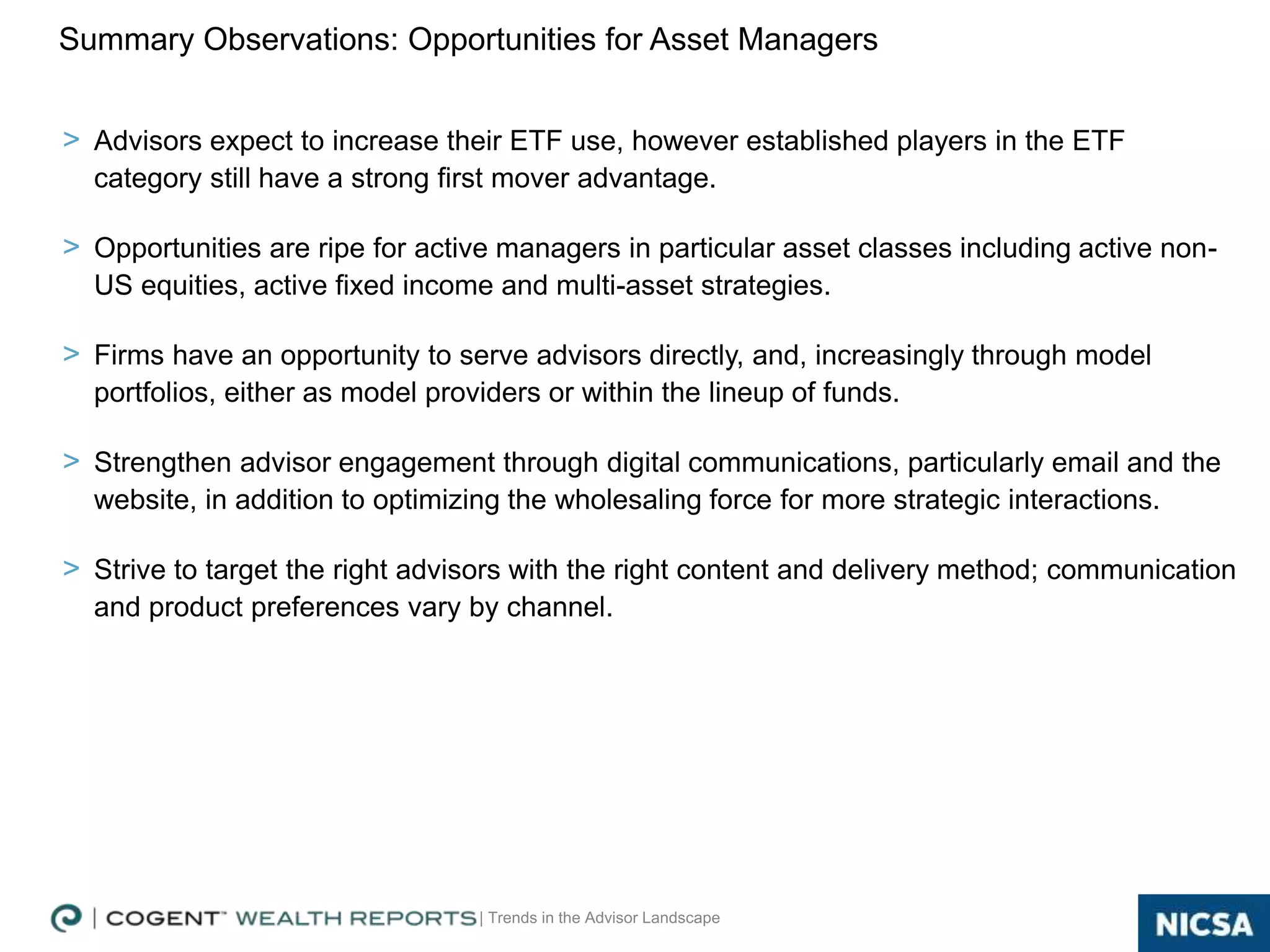 | Trends in the Advisor Landscape
> Advisors expect to increase their ETF use, however established players in the ETF
category still have a strong first mover advantage.
> Opportunities are ripe for active managers in particular asset classes including active non-
US equities, active fixed income and multi-asset strategies.
> Firms have an opportunity to serve advisors directly, and, increasingly through model
portfolios, either as model providers or within the lineup of funds.
> Strengthen advisor engagement through digital communications, particularly email and the
website, in addition to optimizing the wholesaling force for more strategic interactions.
> Strive to target the right advisors with the right content and delivery method; communication
and product preferences vary by channel.
Summary Observations: Opportunities for Asset Managers
25
 