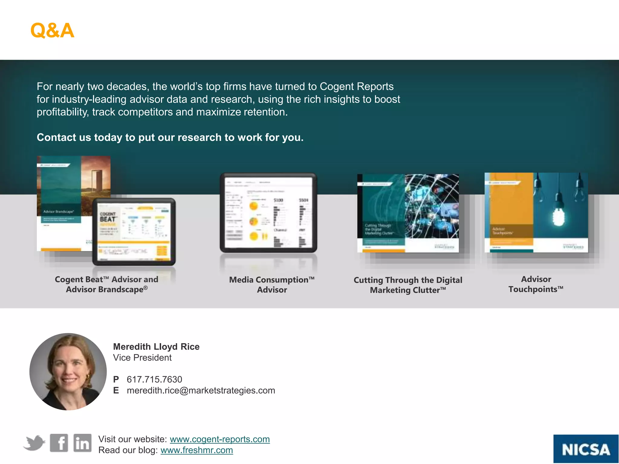 | Trends in the Advisor Landscape
Q&A
27
For nearly two decades, the world’s top firms have turned to Cogent Reports
for industry-leading advisor data and research, using the rich insights to boost
profitability, track competitors and maximize retention.
Contact us today to put our research to work for you.
Meredith Lloyd Rice
Vice President
P 617.715.7630
E meredith.rice@marketstrategies.com
Cogent Beat™ Advisor and
Advisor Brandscape®
Media Consumption™
Advisor
Advisor
Touchpoints™
Visit our website: www.cogent-reports.com
Read our blog: www.freshmr.com
Cutting Through the Digital
Marketing Clutter™
 