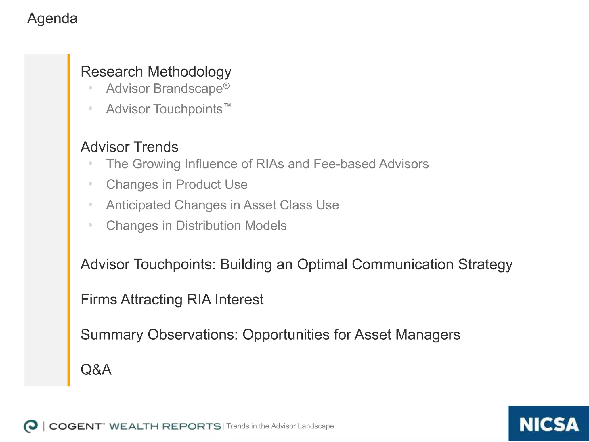 | Trends in the Advisor Landscape
Agenda
Research Methodology
• Advisor Brandscape®
• Advisor Touchpoints™
Advisor Trends
• The Growing Influence of RIAs and Fee-based Advisors
• Changes in Product Use
• Anticipated Changes in Asset Class Use
• Changes in Distribution Models
Advisor Touchpoints: Building an Optimal Communication Strategy
Firms Attracting RIA Interest
Summary Observations: Opportunities for Asset Managers
Q&A
2
 