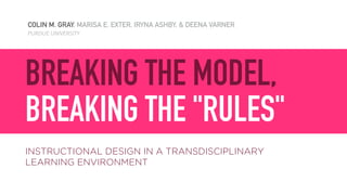 COLIN M. GRAY, MARISA E. EXTER, IRYNA ASHBY, & DEENA VARNER
PURDUE UNIVERSITY
BREAKING THE MODEL,  
BREAKING THE "RULES"
INSTRUCTIONAL DESIGN IN A TRANSDISCIPLINARY  
LEARNING ENVIRONMENT
 