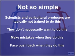 Not so simple
Scientists and agricultural producers are
typically not trained to do this
They don’t necessarily want to do this
Make mistakes when they do this
Face push back when they do this
 