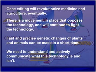 Gene editing will revolutionize medicine and
agriculture, eventually.
There is a movement in place that opposes
the technology, and will continue to fight
the technology.
Fast and precise genetic changes of plants
and animals can be made in a short time.
We need to understand and actively
communicate what this technology is and
isn’t.
 