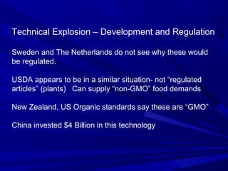 Technical Explosion – Development and Regulation
Sweden and The Netherlands do not see why these would
be regulated.
USDA appears to be in a similar situation- not “regulated
articles” (plants) Can supply “non-GMO” food demands
New Zealand, US Organic standards say these are “GMO”
China invested $4 Billion in this technology
 