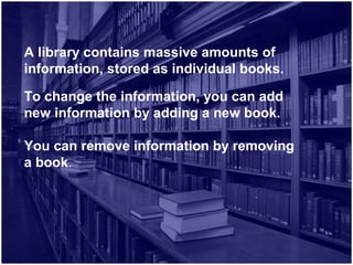 A library contains massive amounts of
information, stored as individual books.
To change the information, you can add
new information by adding a new book.
You can remove information by removing
a book.
 