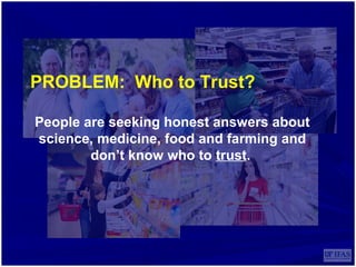 PROBLEM: Who to Trust?
People are seeking honest answers about
science, medicine, food and farming and
don’t know who to trust.
 