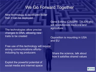 We Go Forward Together
New technology is developed faster
than it can be deployed
Gene Editing (CRISPR- TALEN etc)
will revolutionize medicine and
agriculture
The technologies allow precise
changes to DNA, allowing new
traits to be created
Opposition is mounting in USA
and EU
Free use of this technology will require
strong communications efforts-
including by ag producers Share the science, talk about
how it satisfies shared values
Exploit the powerful potential of
social media and internet space
 