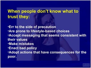 When people don’t know what to
trust they:
•Err to the side of precaution
•Are prone to lifestyle-based choices
•Accept messaging that seems consistent with
their values
•Make mistakes
•Enact bad policy
•Adopt actions that have consequences for the
poor.
 