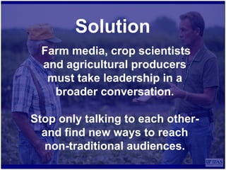 Solution
Farm media, crop scientists
and agricultural producers
must take leadership in a
broader conversation.
Stop only talking to each other-
and find new ways to reach
non-traditional audiences.
 