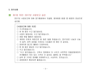 - 3 -
5. 회의내용
제1호 의안: 2017년 사업보고 승인
2017년 사업보고에 대해 정기총회에서 의결함. 참여회원 85명 중 85명의 찬성으로
승인됨.
[사업보고에 대한 의견]
○ 수고하셨습니다.
○ 한 해 동안 수고 많으셨네요.
○ 사업이 많았네요. 수고 많으셨습니다.
○ 정말 매달 활동이 많았네요.
○ 제한된 인원과 재정으로 참 많은 일을 하셨습니다. 2017년은 나눔과 나눔
의 질적, 양적 성장을 가져오는 디딤돌이 된 해인 것 같네요.
○ 장례지원 말고도 활동이 다양하네요.
○ 한 해 동안 열심히 수고 많으셨습니다.
○ 수고 많으셨습니다.
○ "수고 많으셨습니다. 고독사 장례에서 더 나아가 사전적인 마을공동체와의
연계활동이 의미 있는 시작인 것 같네요. 올해도 잘 부탁합니다."
○ 삼백 분 가까운 장례를 지원해주시고, 시상까지. 멋지십니다.
○ 공영장례가 통과되면 좋겠습니다.
 