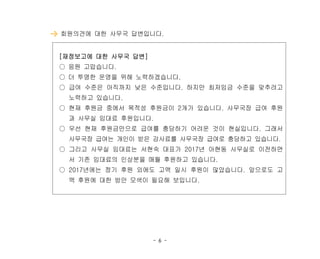 - 6 -
회원의견에 대한 사무국 답변입니다.
[재정보고에 대한 사무국 답변]
○ 응원 고맙습니다.
○ 더 투명한 운영을 위해 노력하겠습니다.
○ 급여 수준은 아직까지 낮은 수준입니다. 하지만 최저임금 수준을 맞추려고
노력하고 있습니다.
○ 현재 후원금 중에서 목적성 후원금이 2개가 있습니다. 사무국장 급여 후원
과 사무실 임대료 후원입니다.
○ 우선 현재 후원금만으로 급여를 충당하기 어려운 것이 현실입니다. 그래서
사무국장 급여는 개인이 받은 강사료를 사무국장 급여로 충당하고 있습니다.
○ 그리고 사무실 임대료는 서현숙 대표가 2017년 아현동 사무실로 이전하면
서 기존 임대료의 인상분을 매월 후원하고 있습니다.
○ 2017년에는 정기 후원 외에도 고액 일시 후원이 많았습니다. 앞으로도 고
액 후원에 대한 방안 모색이 필요해 보입니다.
 