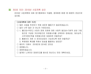 - 7 -
제3호 의안: 2018년 사업계획 승인
2018년 사업계획에 대해 정기총회에서 의결함. 참여회원 85명 중 85명의 찬성으로
승인됨.
[사업계획에 대한 의견]
○ 많은 사업을 추진하기 위해 새로운 활동가가 필요하겠습니다.
○ 일이 너무 많은 건 아닌지 걱정되네요.
○ 1. 웰다잉+무연고 사망자 장례 지원에 대한 사회적 필요성+기본적 상담 기법
등으로 구성된 커리큐럼으로 자원봉사자를 교육하여 장례상담, 대리상주,
사무지원인력을 자원봉사자로 대체하면 어떨까요?
2. 홈페이지 개편 시 온라인상담이 가능하도록 하면 어떨까요?
3. 후원회원 확대를 위해서 방송을 활용하는 방안은?
○ 페이지 15에서 2018인데 2014로 오타요
○ 응원합니다.
○ 응원하겠습니다.
○ 멀게만 느껴지던 장례지도를 봉사로 하신다니 멋진 계획이네요.
 