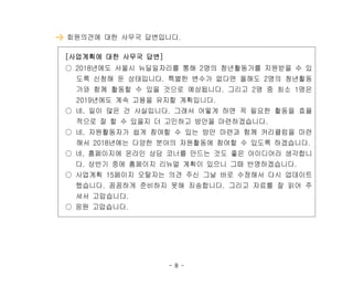 - 8 -
회원의견에 대한 사무국 답변입니다.
[사업계획에 대한 사무국 답변]
○ 2018년에도 서울시 뉴딜일자리를 통해 2명의 청년활동가를 지원받을 수 있
도록 신청해 둔 상태입니다. 특별한 변수가 없다면 올해도 2명의 청년활동
가와 함께 활동할 수 있을 것으로 예상됩니다. 그리고 2명 중 최소 1명은
2019년에도 계속 고용을 유지할 계획입니다.
○ 네, 일이 많은 건 사실입니다. 그래서 어떻게 하면 꼭 필요한 활동을 효율
적으로 잘 할 수 있을지 더 고민하고 방안을 마련하겠습니다.
○ 네, 자원활동자가 쉽게 참여할 수 있는 방안 마련과 함께 커리큘럼을 마련
해서 2018년에는 다양한 분야의 자원활동에 참여할 수 있도록 하겠습니다.
○ 네, 홈페이지에 온라인 상담 코너를 만드는 것도 좋은 아이디어라 생각합니
다. 상반기 중에 홈페이지 리뉴얼 계획이 있으니 그때 반영하겠습니다.
○ 사업계획 15페이지 오탈자는 의견 주신 그날 바로 수정해서 다시 업데이트
했습니다. 꼼꼼하게 준비하지 못해 죄송합니다. 그리고 자료를 잘 읽어 주
셔서 고맙습니다.
○ 응원 고맙습니다.
 