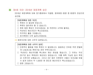 - 9 -
제4호 의안: 2018년 재정계획 승인
2018년 재정계획에 대해 정기총회에서 의결함. 참여회원 85명 중 85명의 찬성으로
승인됨.
[재정계획에 대한 의견]
○ 후원이 더 필요해 보입니다.
○ 후원이 많아져야 할 것 같습니다.
○ 후원 회원 확대가 우선이겠네요. 제 주변부터 시작해 볼게요.
○ 작년보다 예산규모가 축소되었네요.
○ 적극적인 활동 기대합니다.
○ 정기후원이 더욱 늘어나야겠네요.
회원의견에 대한 사무국 답변입니다.
[재정계획에 대한 사무국 답변]
○ 안정적이 활동을 위해 후원이 더 필요합니다. 말씀하신 것처럼 주변 분들에
게 나눔과나눔 후원가입 권유 부탁드립니다.
○ 작년보다 예산규모를 축소해서 예산 편성을 했습니다. 그 이유는 우선
2017년 일시 후원금이 예년보다 많았습니다. 이를 예측 가능한 일시 후원
금 수준으로 낮췄습니다. 그리고 3년 동안 지원받던 서울시 보조금을 받을
수 없게 되면서 약 1,500만 원 정도로 예산규모가 축소되었습니다.
○ 응원 고맙습니다.
 