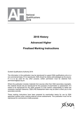 National
Qualifications
2018
2018 History
Advanced Higher
Finalised Marking Instructions
Scottish Qualifications Authority 2018
The information in this publication may be reproduced to support SQA qualifications only on a
non-commercial basis. If it is reproduced, SQA should be clearly acknowledged as the source.
If it is to be used for any other purpose, written permission must be obtained from
permissions@sqa.org.uk.
Where the publication includes materials from sources other than SQA (secondary copyright),
this material should only be reproduced for the purposes of examination or assessment. If it
needs to be reproduced for any other purpose it is the centre’s responsibility to obtain the
necessary copyright clearance. SQA’s NQ Assessment team may be able to direct you to the
secondary sources.
These marking instructions have been prepared by examination teams for use by SQA
appointed markers when marking external course assessments. This publication must not be
reproduced for commercial or trade purposes.
©©
 