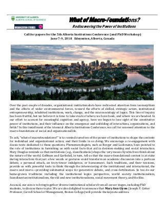 What of Macro-Foundations?
Rediscovering the Power of Institutions
Call for papers for the 5th Alberta Institutions Conference (and PhD Workshop)
June 7-9, 2018 Edmonton, Alberta, Canada
Over the past couple of decades, organizational institutionalists have redirected attention from isomorphism
and the effects of wider environmental forces, toward the efforts of skilled, strategic actors, institutional
entrepreneurship, inhabited institutions, work, change, and the microsociology of logics. This line of inquiry
has been fruitful, but we believe it is time to take stock of where we have been, and where we are headed. In
our effort to account for meaningful cognition and agency, have we begun to lose sight of the constitutive
power of institutions, and their influence on the emergence and unfolding of interactions, organizations, and
fields? In this installment of the triennial Alberta Institutions Conference, we call for renewed attention to the
macro-foundations of social and organizationallife.
To ask, “what of macrofoundations?” is to remind ourselves of the power of institutions to shape the contexts
for individual and organizational action; and their limits in so doing. We encourage a re-engagement with
classic texts dedicated to these questions. Phenomenologists, such as Berger and Luckmann, have pointed to
the role of institutions in furnishing us with social facts that aid in decision-making and social interaction.
Mary Douglas reminds us that institutions (e.g., classifications) shape the very means by which we think about
the nature of the world. Goffman and Garfinkel, in turn, tell us that the macro-foundational context is at stake
during interaction: that just a few words or gestures could transform an academic discussion into a partisan
debate, a personal attack, an ivory-tower indulgence, or harassment. Such traditions, and their tensions,
provide us with powerful tools to think through the interweaving of the institutional and interactional, the
macro and micro—providing substantial scope for generative debate, and cross-fertilization. So too do our
home-grown traditions: including the institutional logics perspective, world society institutionalism,
Scandinavian institutionalism, the old and new institutionalisms, social movement theory, and the like.
As usual, our aim is to bring together diverse institutional scholars from all career stages, including PhD
students, to discuss these topics. We are also delighted to announce that Mary Ann Glynn (Joseph F. Cotter
Professor, Carroll School of Management, Boston College) will provide the keynote address.
 