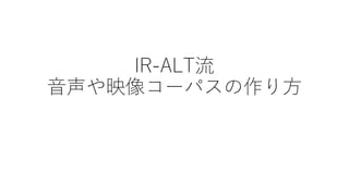 IR-ALT流
音声や映像コーパスの作り方
 