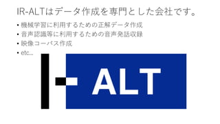 IR-ALTはデータ作成を専門とした会社です。
• 機械学習に利用するための正解データ作成
• 音声認識等に利用するための音声発話収録
• 映像コーパス作成
• etc...
 