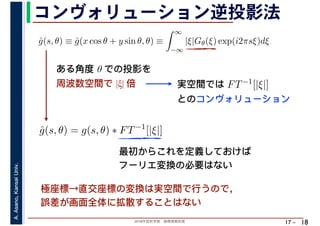 2018年度秋学期　画像情報処理
A.Asano,KansaiUniv.
17 –
コンヴォリューション逆投影法
18
ˆg(s, θ) ≡ ˆg(x cos θ + y sin θ, θ) ≡
∞
−∞
|ξ|Gθ(ξ) exp(i2πsξ)dξ
ˆg(s, θ) = g(s, θ) ∗ FT−1
[|ξ|]
ある角度 θ での投影を
周波数空間で |ξ| 倍 実空間では FT−1[|ξ|]
とのコンヴォリューション
最初からこれを定義しておけば
フーリエ変換の必要はない
極座標→直交座標の変換は実空間で行うので，
誤差が画面全体に拡散することはない
 