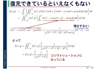 2018年度秋学期　画像情報処理
A.Asano,KansaiUniv.
17 –
復元できているといえなくもない
11
積分すると1
b(x, y) =
π
0
∞
−∞
f(x′
, y′
)δ(x′
cos θ + y′
sin θ − (x cos θ + y sin θ))dx′
dy′
dθ
=
∞
−∞
f(x′
, y′
)
π
0
δ((x′
− x) cos θ + (y′
− y) sin θ))dθ dx′
dy′
b(x, y) =
∞
−∞
f(x′
, y′
)
1
(x′ − x)2 + (y′ − y)2
dx′
dy′
= f(x, y) ∗
1
x2 + y2
δ((x′
− x) cos θ + (y′
− y) sin θ)) =
1
(x′ − x)2 + (y′ − y)2 cos(π)
δ(θ − (π − α))
　 　 　
よって
コンヴォリューションに
なっている
 