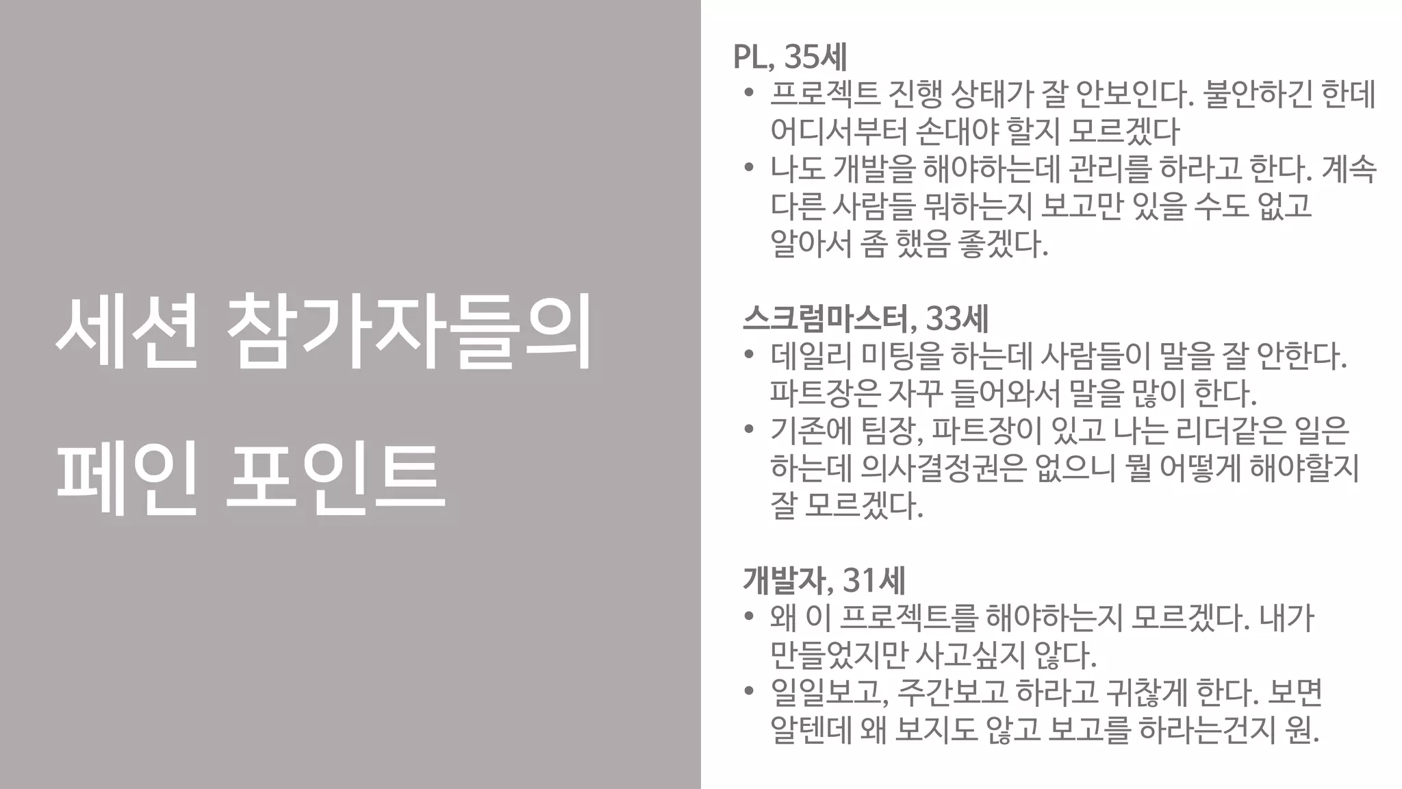 세션 참가자들의
페인 포인트
PL, 35세
• 프로젝트 진행 상태가 잘 안보인다. 불안하긴 한데
어디서부터 손대야 할지 모르겠다
• 나도 개발을 해야하는데 관리를 하라고 한다. 계속
다른 사람들 뭐하는지 보고만 있을 수도 없고
알아서 좀 했음 좋겠다.
스크럼마스터, 33세
• 데일리 미팅을 하는데 사람들이 말을 잘 안한다.
파트장은 자꾸 들어와서 말을 많이 한다.
• 기존에 팀장, 파트장이 있고 나는 리더같은 일은
하는데 의사결정권은 없으니 뭘 어떻게 해야할지
잘 모르겠다.
개발자, 31세
• 왜 이 프로젝트를 해야하는지 모르겠다. 내가
만들었지만 사고싶지 않다.
• 일일보고, 주간보고 하라고 귀찮게 한다. 보면
알텐데 왜 보지도 않고 보고를 하라는건지 원.
 