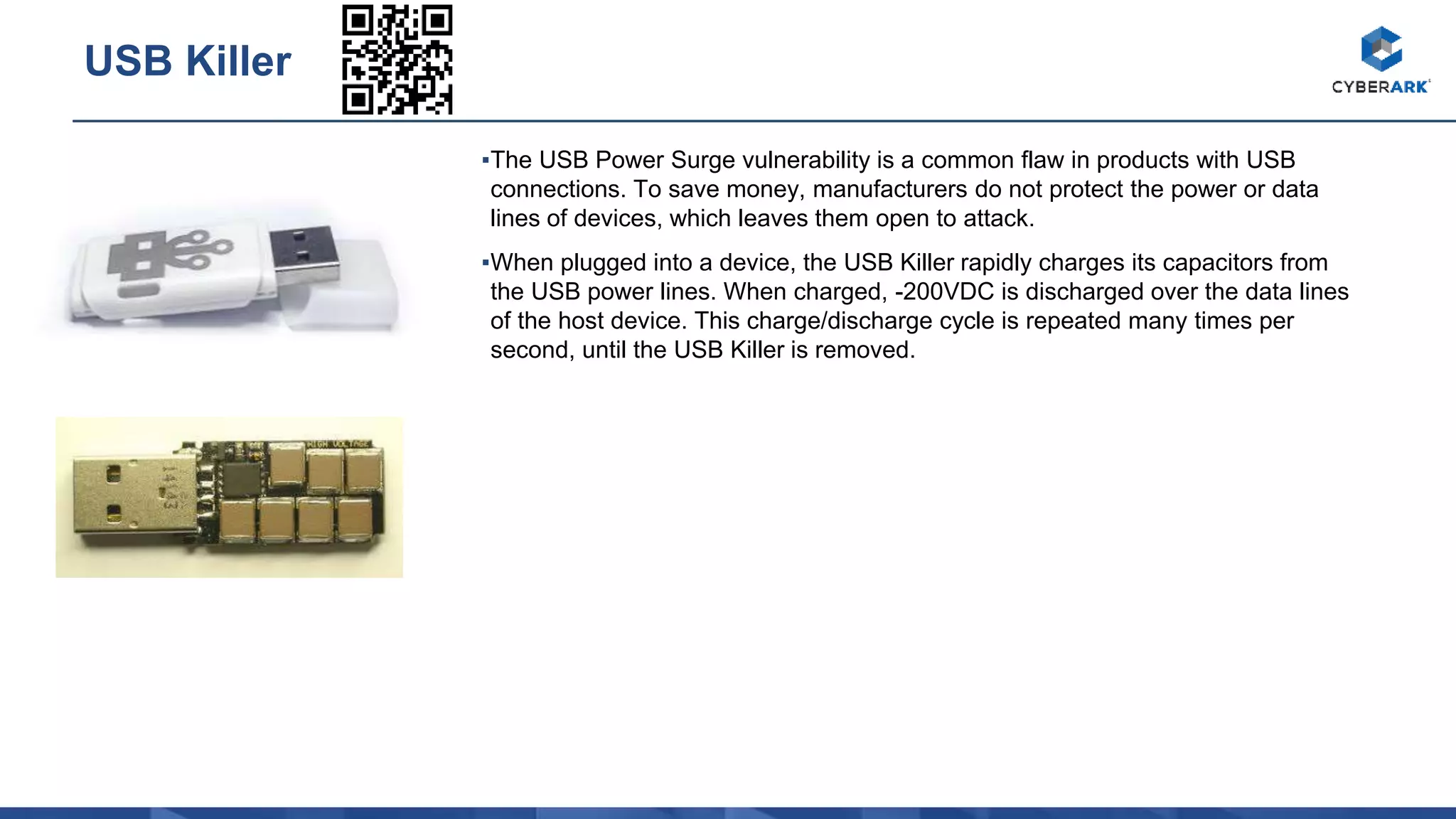 ▪The USB Power Surge vulnerability is a common flaw in products with USB
connections. To save money, manufacturers do not protect the power or data
lines of devices, which leaves them open to attack.
▪When plugged into a device, the USB Killer rapidly charges its capacitors from
the USB power lines. When charged, -200VDC is discharged over the data lines
of the host device. This charge/discharge cycle is repeated many times per
second, until the USB Killer is removed.
USB Killer
 