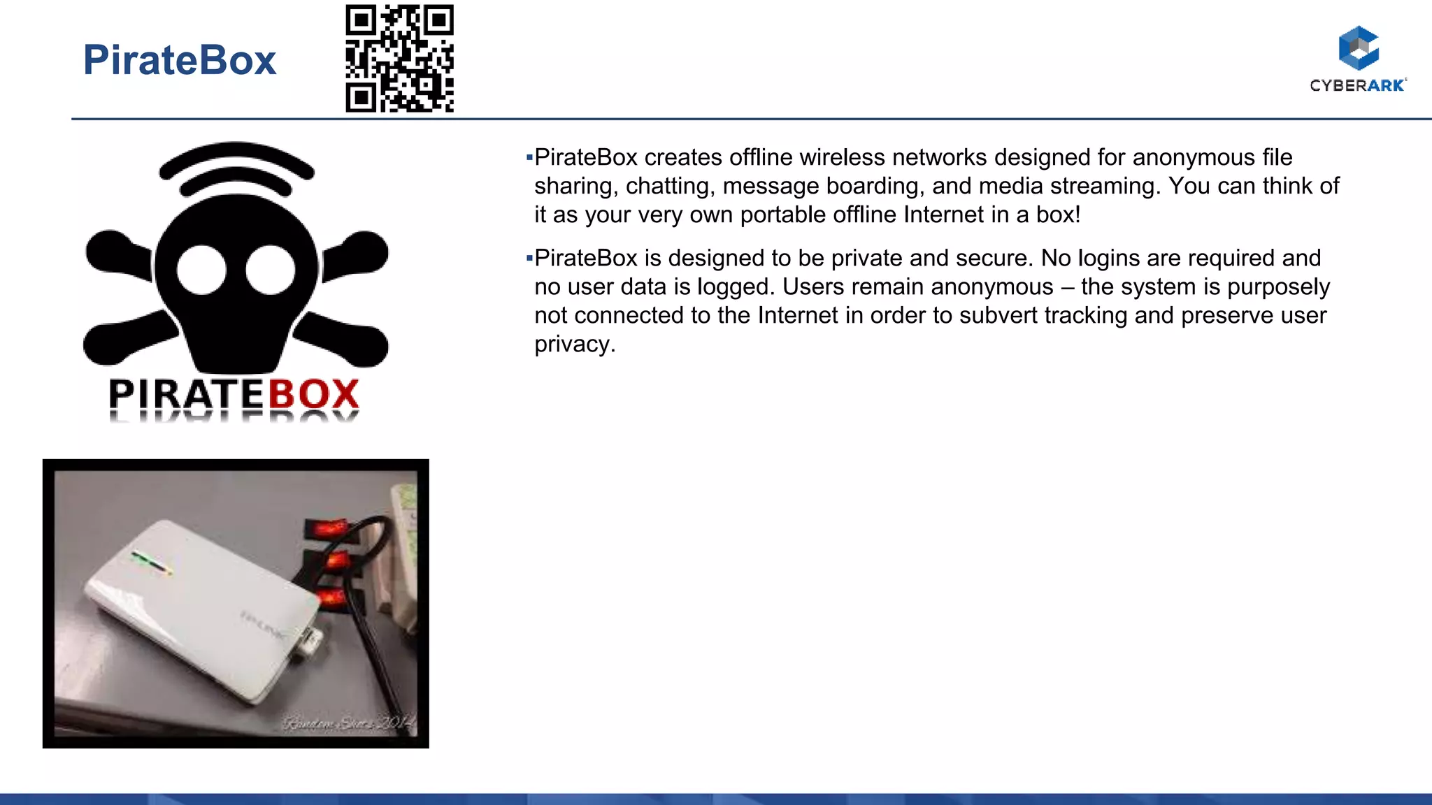 ▪PirateBox creates offline wireless networks designed for anonymous file
sharing, chatting, message boarding, and media streaming. You can think of
it as your very own portable offline Internet in a box!
▪PirateBox is designed to be private and secure. No logins are required and
no user data is logged. Users remain anonymous – the system is purposely
not connected to the Internet in order to subvert tracking and preserve user
privacy.
PirateBox
 
