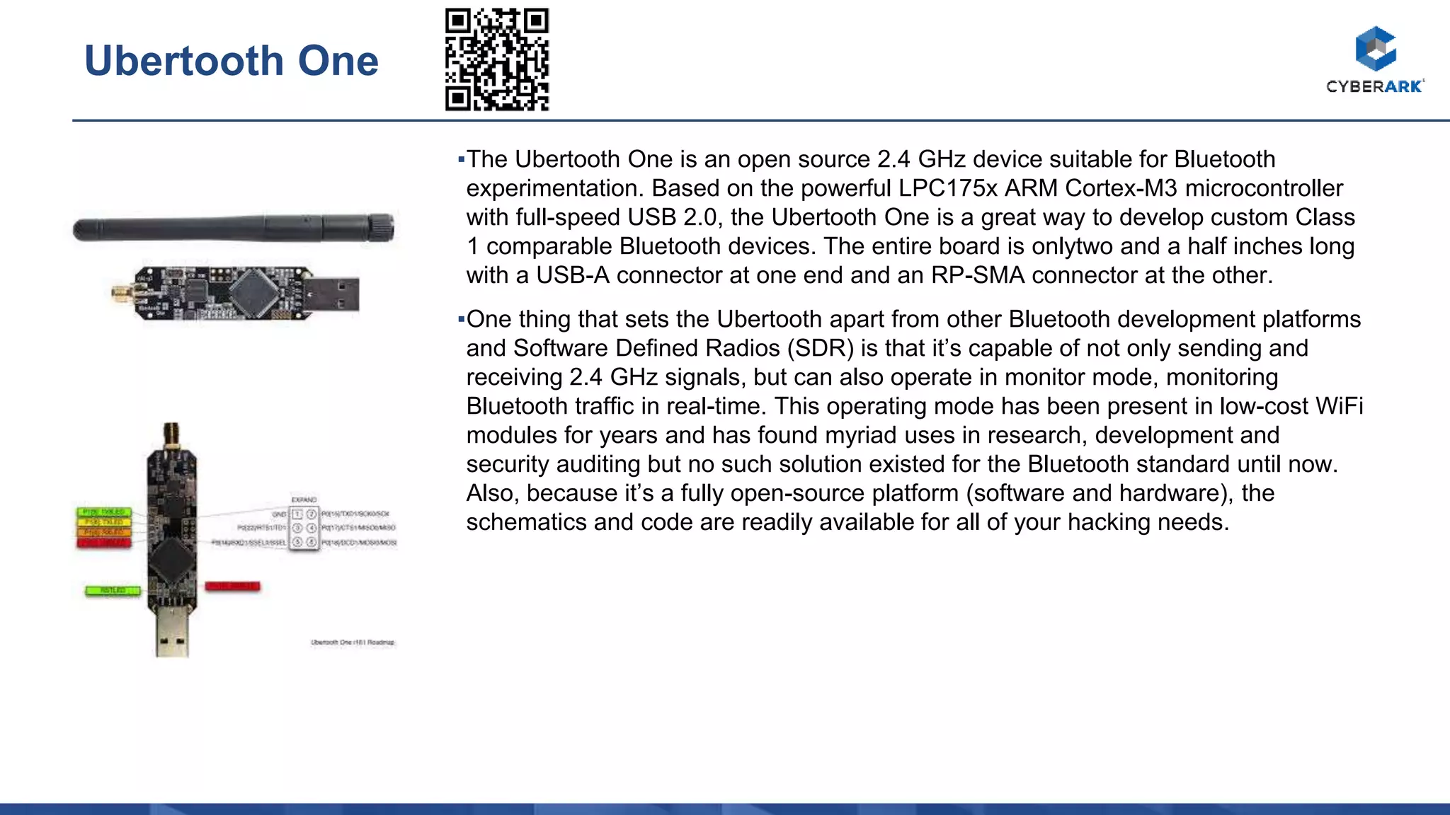 ▪The Ubertooth One is an open source 2.4 GHz device suitable for Bluetooth
experimentation. Based on the powerful LPC175x ARM Cortex-M3 microcontroller
with full-speed USB 2.0, the Ubertooth One is a great way to develop custom Class
1 comparable Bluetooth devices. The entire board is onlytwo and a half inches long
with a USB-A connector at one end and an RP-SMA connector at the other.
▪One thing that sets the Ubertooth apart from other Bluetooth development platforms
and Software Defined Radios (SDR) is that it’s capable of not only sending and
receiving 2.4 GHz signals, but can also operate in monitor mode, monitoring
Bluetooth traffic in real-time. This operating mode has been present in low-cost WiFi
modules for years and has found myriad uses in research, development and
security auditing but no such solution existed for the Bluetooth standard until now.
Also, because it’s a fully open-source platform (software and hardware), the
schematics and code are readily available for all of your hacking needs.
Ubertooth One
 