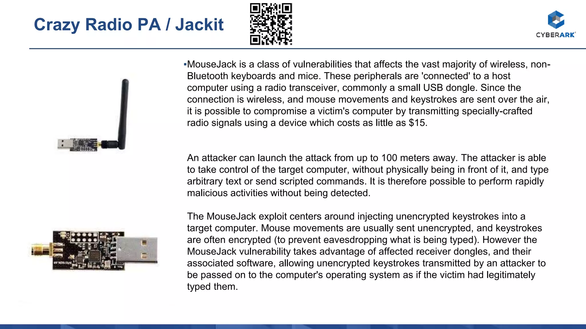 ▪MouseJack is a class of vulnerabilities that affects the vast majority of wireless, non-
Bluetooth keyboards and mice. These peripherals are 'connected' to a host
computer using a radio transceiver, commonly a small USB dongle. Since the
connection is wireless, and mouse movements and keystrokes are sent over the air,
it is possible to compromise a victim's computer by transmitting specially-crafted
radio signals using a device which costs as little as $15.
An attacker can launch the attack from up to 100 meters away. The attacker is able
to take control of the target computer, without physically being in front of it, and type
arbitrary text or send scripted commands. It is therefore possible to perform rapidly
malicious activities without being detected.
The MouseJack exploit centers around injecting unencrypted keystrokes into a
target computer. Mouse movements are usually sent unencrypted, and keystrokes
are often encrypted (to prevent eavesdropping what is being typed). However the
MouseJack vulnerability takes advantage of affected receiver dongles, and their
associated software, allowing unencrypted keystrokes transmitted by an attacker to
be passed on to the computer's operating system as if the victim had legitimately
typed them.
Crazy Radio PA / Jackit
 