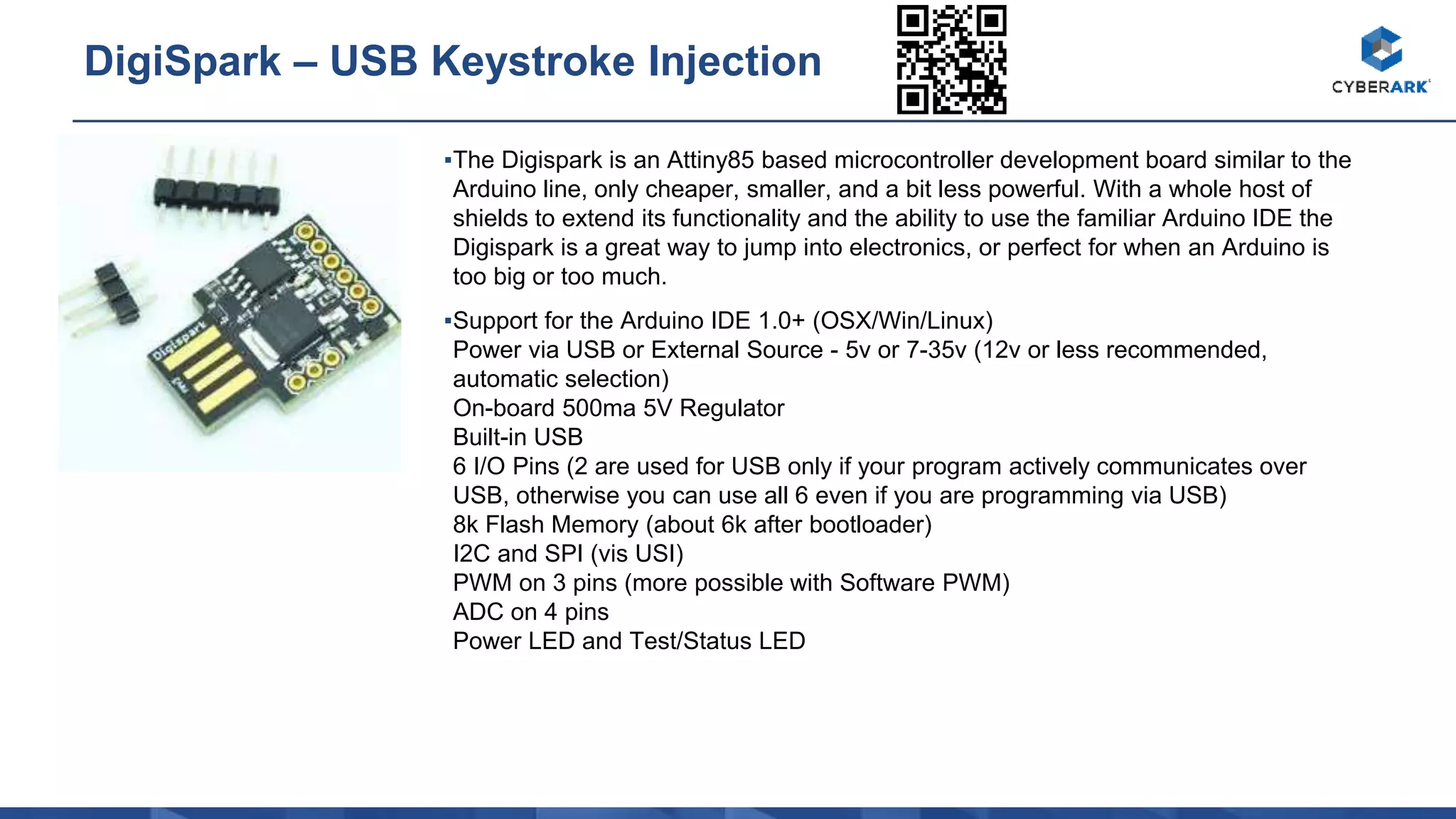 ▪The Digispark is an Attiny85 based microcontroller development board similar to the
Arduino line, only cheaper, smaller, and a bit less powerful. With a whole host of
shields to extend its functionality and the ability to use the familiar Arduino IDE the
Digispark is a great way to jump into electronics, or perfect for when an Arduino is
too big or too much.
▪Support for the Arduino IDE 1.0+ (OSX/Win/Linux)
Power via USB or External Source - 5v or 7-35v (12v or less recommended,
automatic selection)
On-board 500ma 5V Regulator
Built-in USB
6 I/O Pins (2 are used for USB only if your program actively communicates over
USB, otherwise you can use all 6 even if you are programming via USB)
8k Flash Memory (about 6k after bootloader)
I2C and SPI (vis USI)
PWM on 3 pins (more possible with Software PWM)
ADC on 4 pins
Power LED and Test/Status LED
DigiSpark – USB Keystroke Injection
 