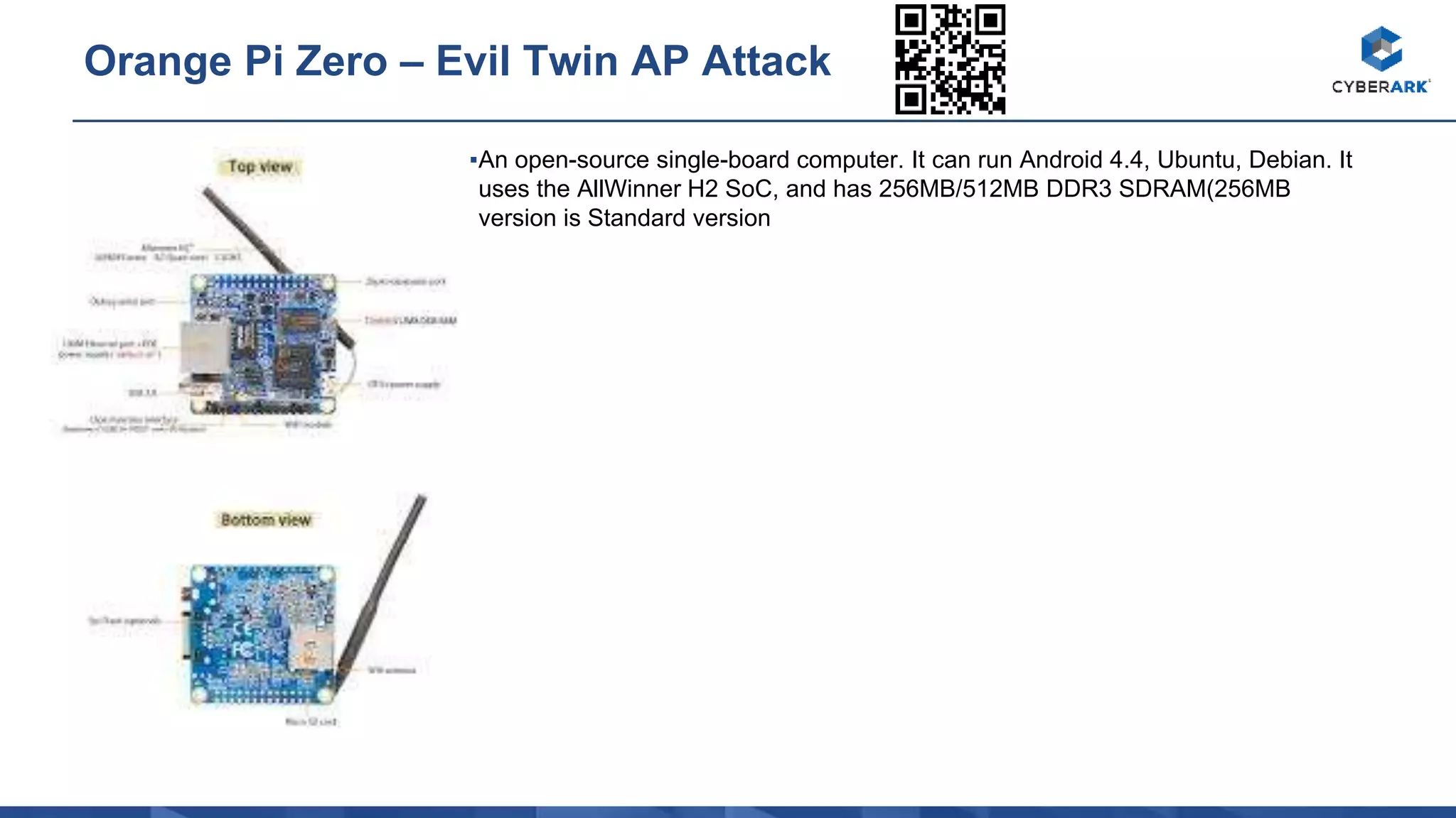 ▪An open-source single-board computer. It can run Android 4.4, Ubuntu, Debian. It
uses the AllWinner H2 SoC, and has 256MB/512MB DDR3 SDRAM(256MB
version is Standard version
Orange Pi Zero – Evil Twin AP Attack
 