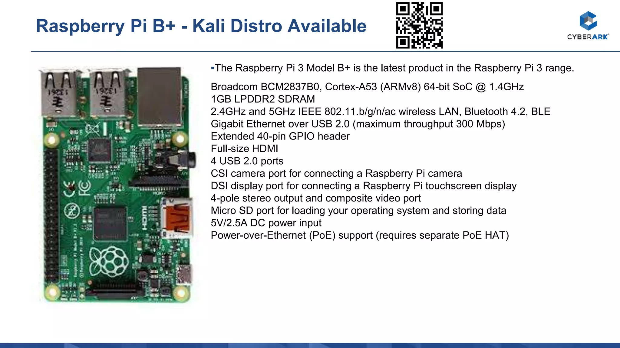 ▪The Raspberry Pi 3 Model B+ is the latest product in the Raspberry Pi 3 range.
Broadcom BCM2837B0, Cortex-A53 (ARMv8) 64-bit SoC @ 1.4GHz
1GB LPDDR2 SDRAM
2.4GHz and 5GHz IEEE 802.11.b/g/n/ac wireless LAN, Bluetooth 4.2, BLE
Gigabit Ethernet over USB 2.0 (maximum throughput 300 Mbps)
Extended 40-pin GPIO header
Full-size HDMI
4 USB 2.0 ports
CSI camera port for connecting a Raspberry Pi camera
DSI display port for connecting a Raspberry Pi touchscreen display
4-pole stereo output and composite video port
Micro SD port for loading your operating system and storing data
5V/2.5A DC power input
Power-over-Ethernet (PoE) support (requires separate PoE HAT)
Raspberry Pi B+ - Kali Distro Available
 