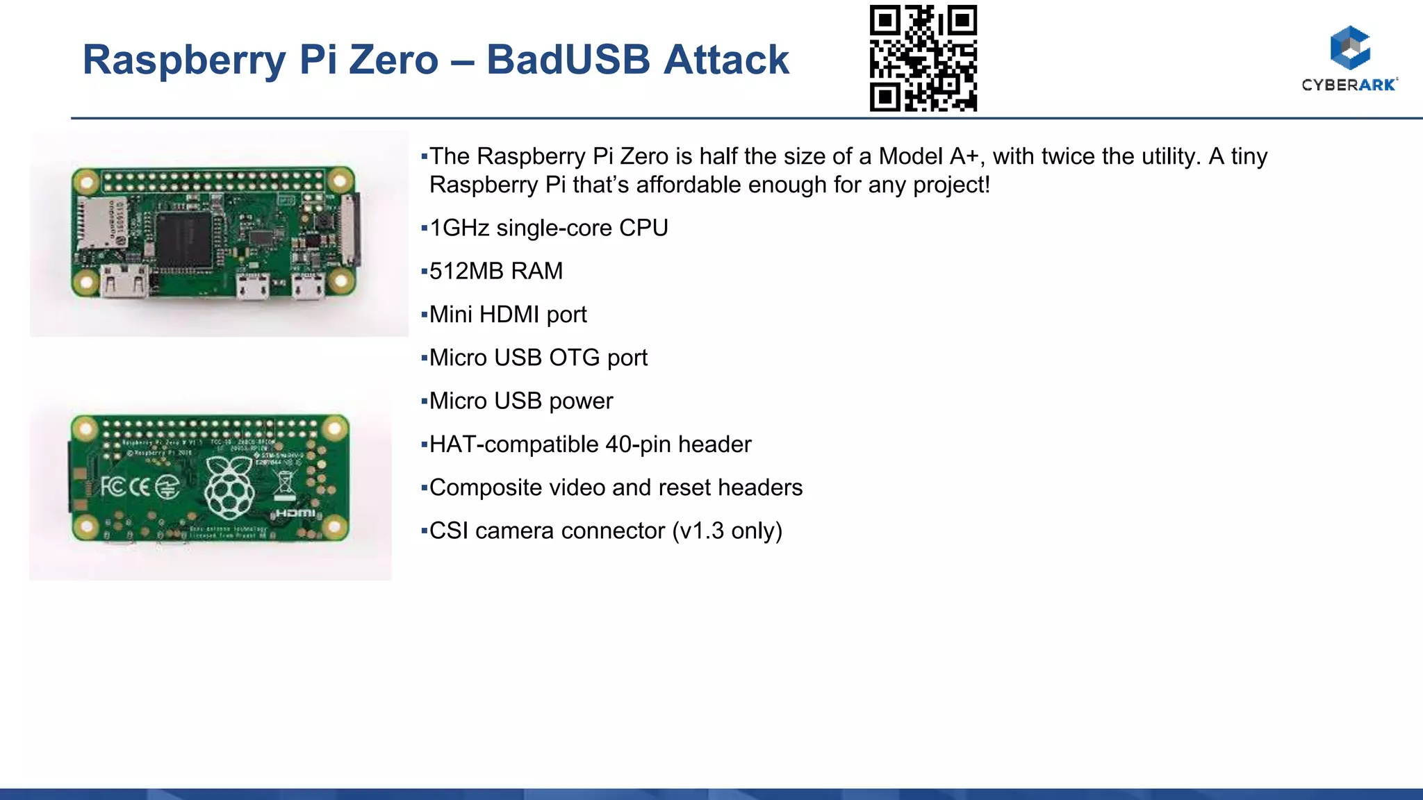 ▪The Raspberry Pi Zero is half the size of a Model A+, with twice the utility. A tiny
Raspberry Pi that’s affordable enough for any project!
▪1GHz single-core CPU
▪512MB RAM
▪Mini HDMI port
▪Micro USB OTG port
▪Micro USB power
▪HAT-compatible 40-pin header
▪Composite video and reset headers
▪CSI camera connector (v1.3 only)
Raspberry Pi Zero – BadUSB Attack
 