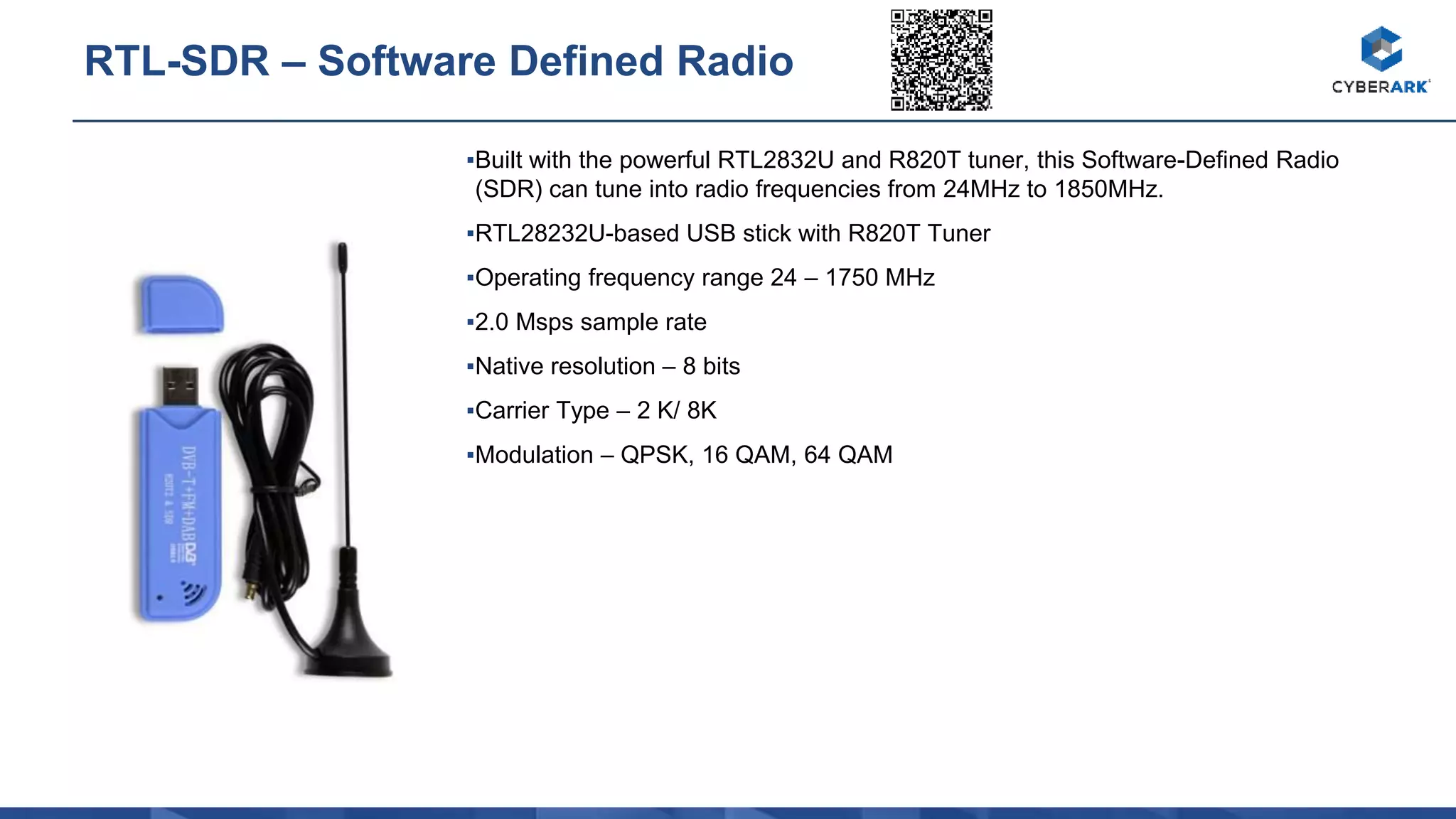 ▪Built with the powerful RTL2832U and R820T tuner, this Software-Defined Radio
(SDR) can tune into radio frequencies from 24MHz to 1850MHz.
▪RTL28232U-based USB stick with R820T Tuner
▪Operating frequency range 24 – 1750 MHz
▪2.0 Msps sample rate
▪Native resolution – 8 bits
▪Carrier Type – 2 K/ 8K
▪Modulation – QPSK, 16 QAM, 64 QAM
RTL-SDR – Software Defined Radio
 