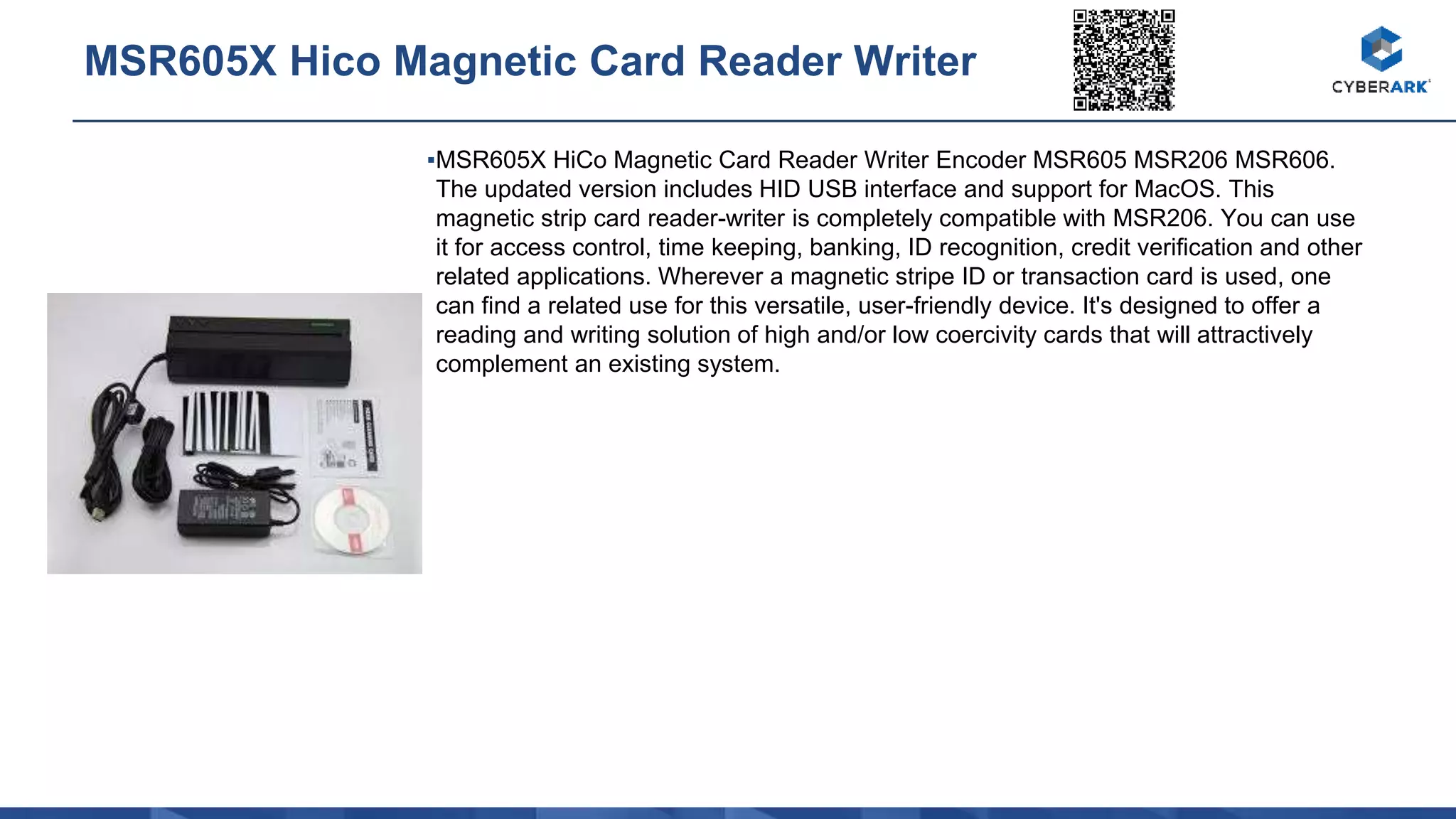 ▪MSR605X HiCo Magnetic Card Reader Writer Encoder MSR605 MSR206 MSR606.
The updated version includes HID USB interface and support for MacOS. This
magnetic strip card reader-writer is completely compatible with MSR206. You can use
it for access control, time keeping, banking, ID recognition, credit verification and other
related applications. Wherever a magnetic stripe ID or transaction card is used, one
can find a related use for this versatile, user-friendly device. It's designed to offer a
reading and writing solution of high and/or low coercivity cards that will attractively
complement an existing system.
MSR605X Hico Magnetic Card Reader Writer
 