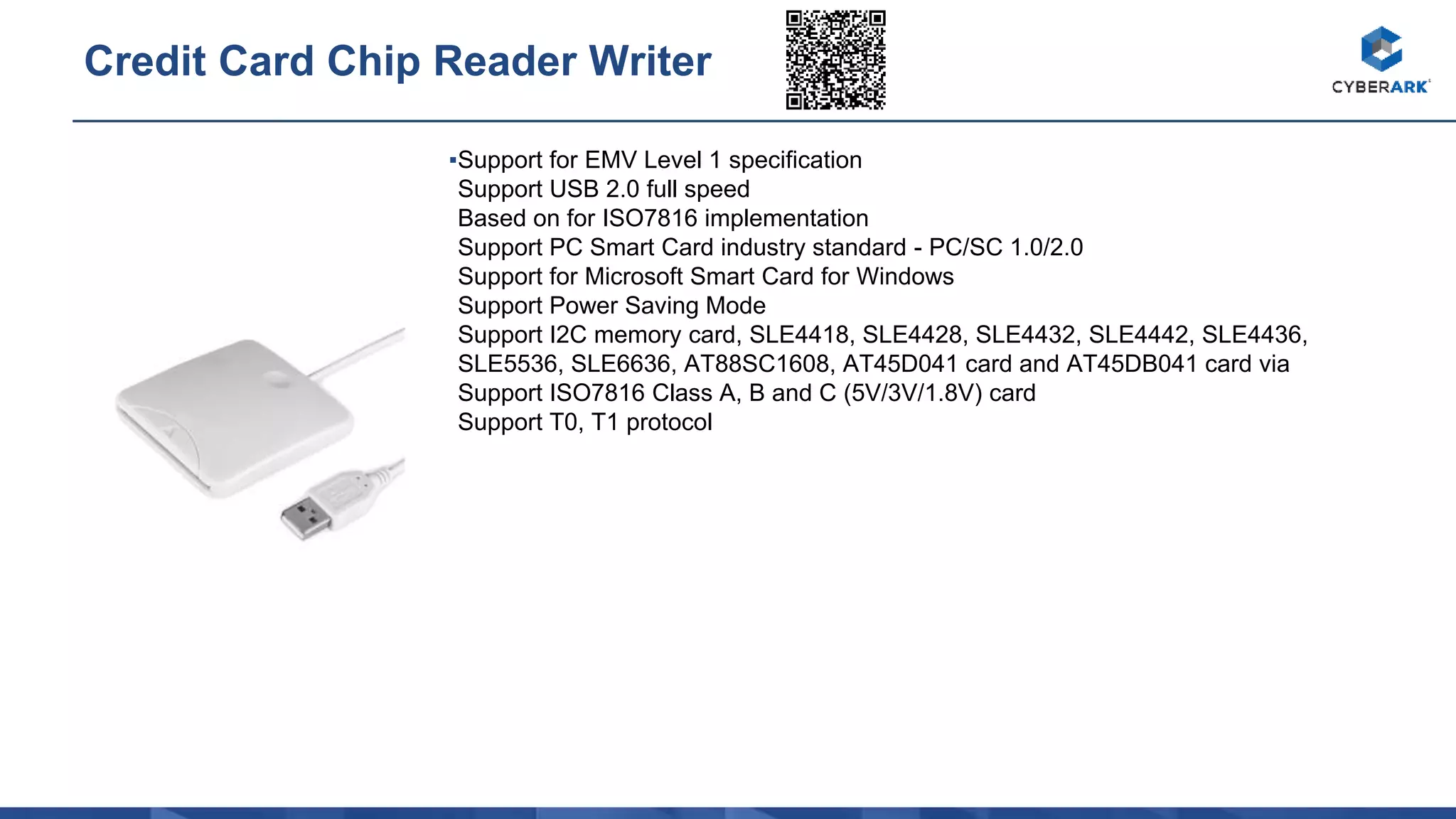 ▪Support for EMV Level 1 specification
Support USB 2.0 full speed
Based on for ISO7816 implementation
Support PC Smart Card industry standard - PC/SC 1.0/2.0
Support for Microsoft Smart Card for Windows
Support Power Saving Mode
Support I2C memory card, SLE4418, SLE4428, SLE4432, SLE4442, SLE4436,
SLE5536, SLE6636, AT88SC1608, AT45D041 card and AT45DB041 card via
Support ISO7816 Class A, B and C (5V/3V/1.8V) card
Support T0, T1 protocol
Credit Card Chip Reader Writer
 