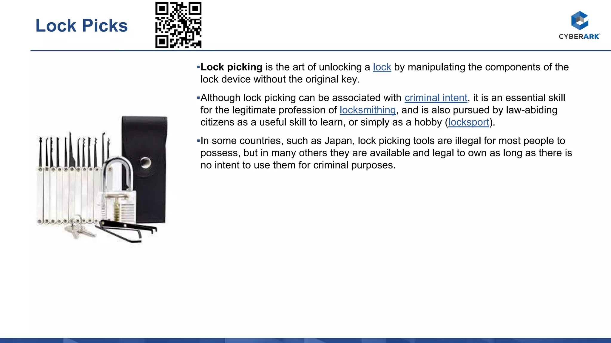 ▪Lock picking is the art of unlocking a lock by manipulating the components of the
lock device without the original key.
▪Although lock picking can be associated with criminal intent, it is an essential skill
for the legitimate profession of locksmithing, and is also pursued by law-abiding
citizens as a useful skill to learn, or simply as a hobby (locksport).
▪In some countries, such as Japan, lock picking tools are illegal for most people to
possess, but in many others they are available and legal to own as long as there is
no intent to use them for criminal purposes.
Lock Picks
 
