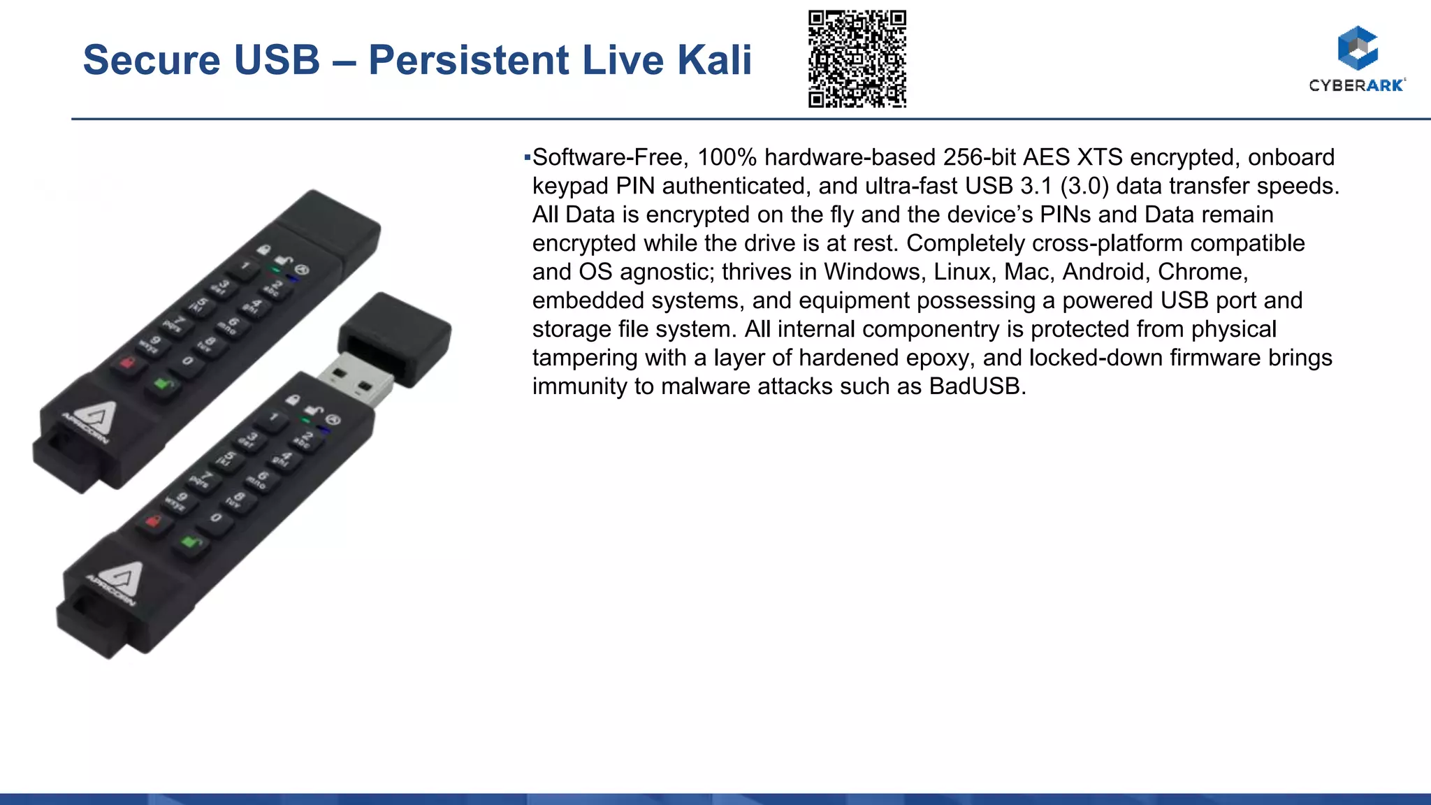 ▪Software-Free, 100% hardware-based 256-bit AES XTS encrypted, onboard
keypad PIN authenticated, and ultra-fast USB 3.1 (3.0) data transfer speeds.
All Data is encrypted on the fly and the device’s PINs and Data remain
encrypted while the drive is at rest. Completely cross-platform compatible
and OS agnostic; thrives in Windows, Linux, Mac, Android, Chrome,
embedded systems, and equipment possessing a powered USB port and
storage file system. All internal componentry is protected from physical
tampering with a layer of hardened epoxy, and locked-down firmware brings
immunity to malware attacks such as BadUSB.
Secure USB – Persistent Live Kali
 