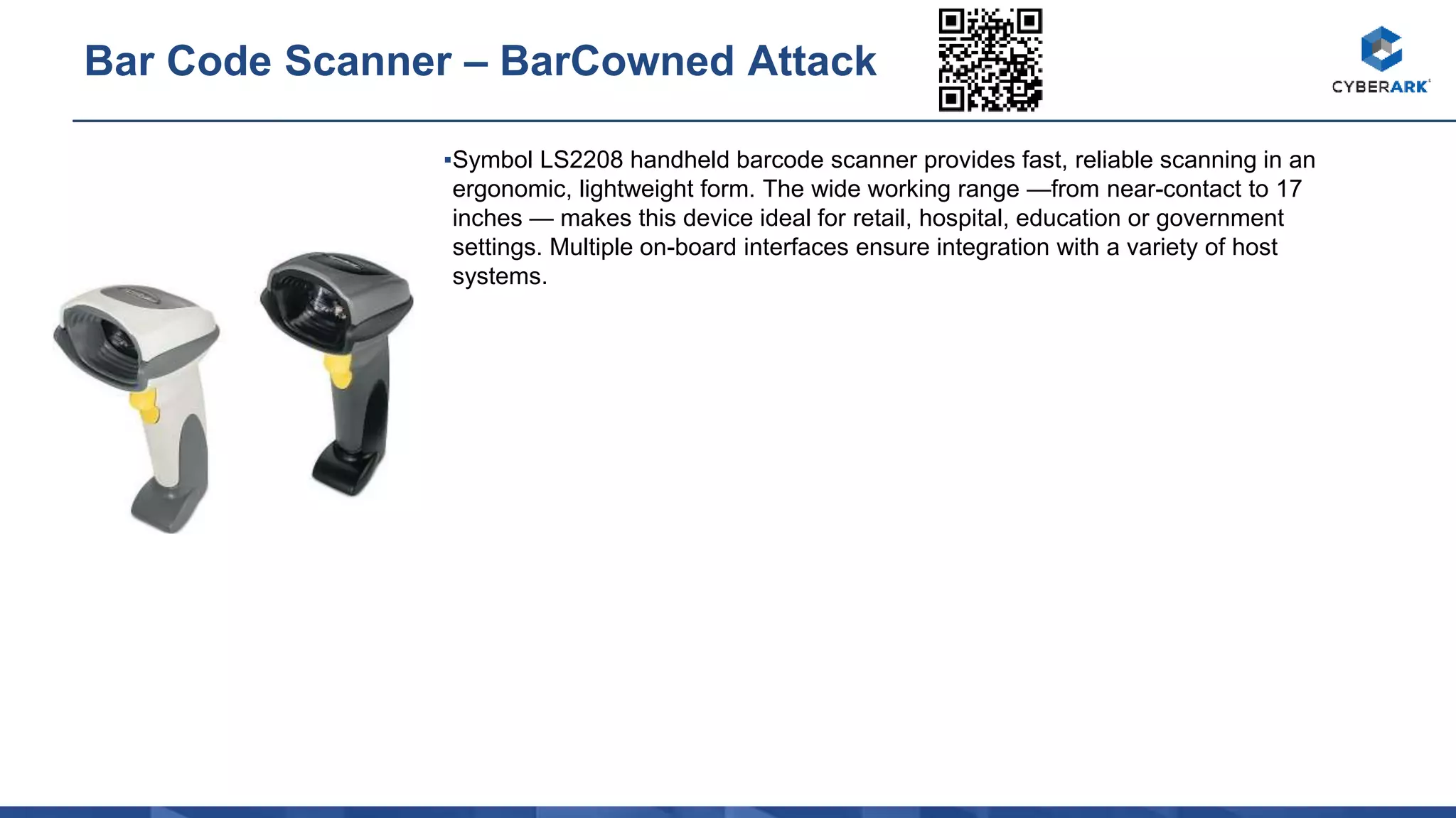 ▪Symbol LS2208 handheld barcode scanner provides fast, reliable scanning in an
ergonomic, lightweight form. The wide working range —from near-contact to 17
inches — makes this device ideal for retail, hospital, education or government
settings. Multiple on-board interfaces ensure integration with a variety of host
systems.
Bar Code Scanner – BarCowned Attack
 