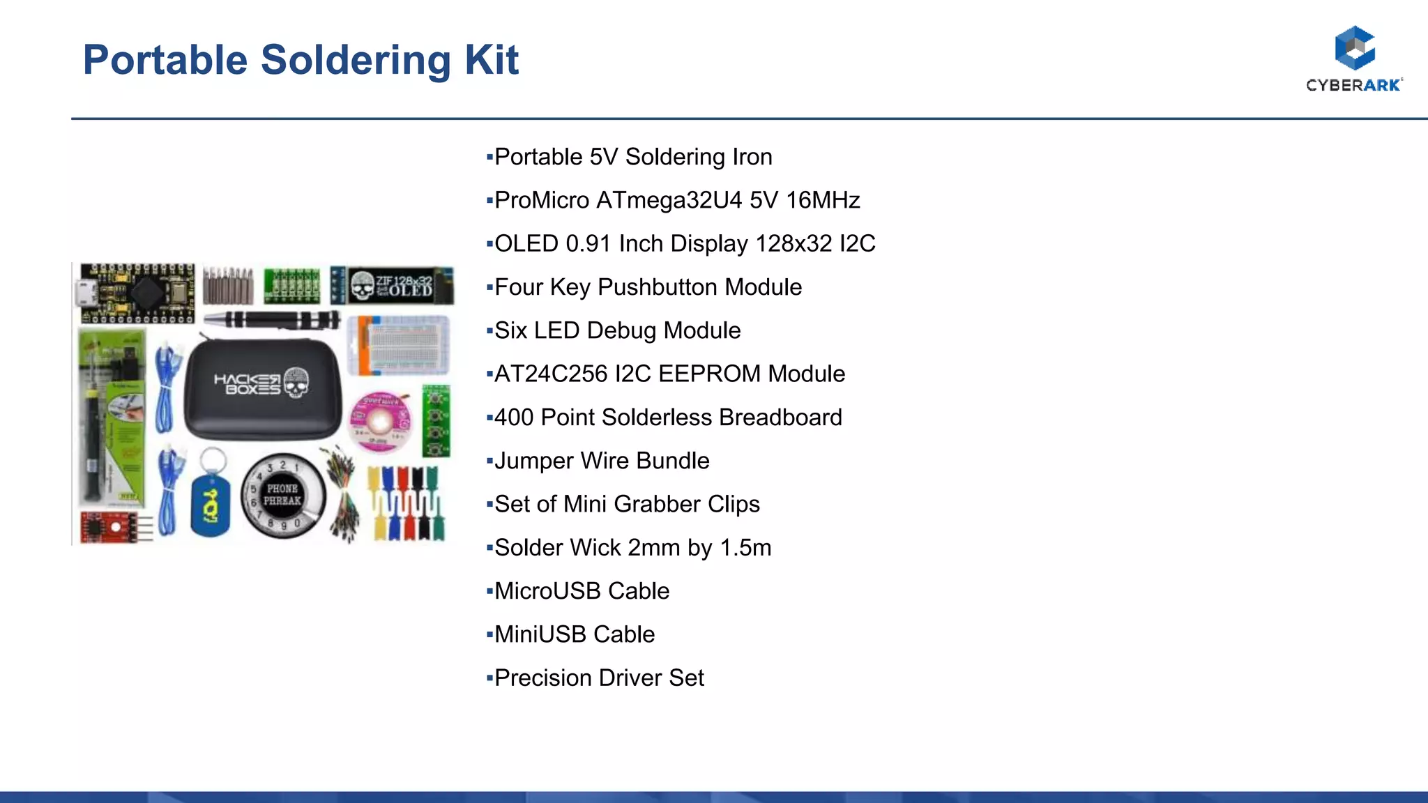 ▪Portable 5V Soldering Iron
▪ProMicro ATmega32U4 5V 16MHz
▪OLED 0.91 Inch Display 128x32 I2C
▪Four Key Pushbutton Module
▪Six LED Debug Module
▪AT24C256 I2C EEPROM Module
▪400 Point Solderless Breadboard
▪Jumper Wire Bundle
▪Set of Mini Grabber Clips
▪Solder Wick 2mm by 1.5m
▪MicroUSB Cable
▪MiniUSB Cable
▪Precision Driver Set
Portable Soldering Kit
 