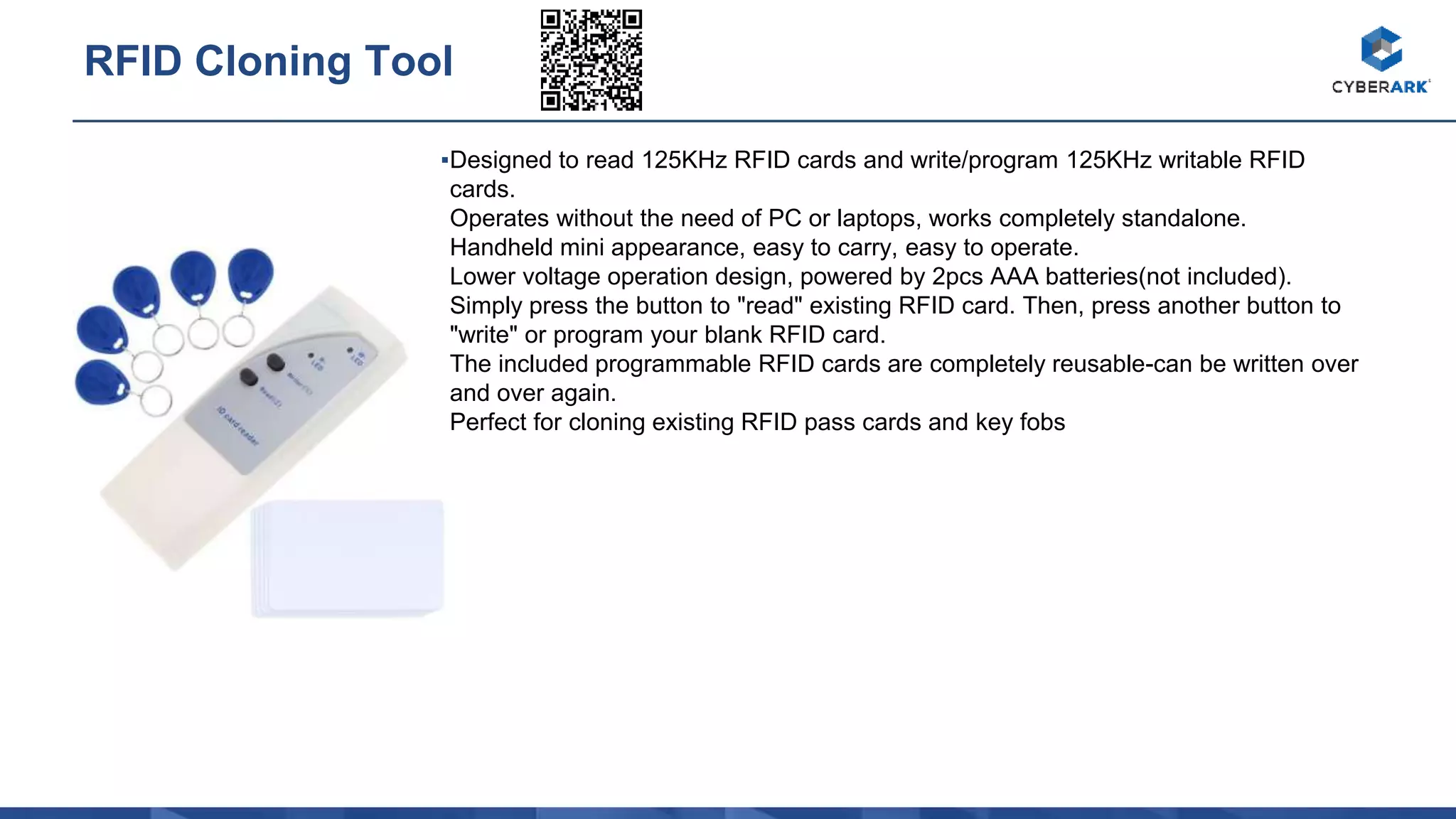 ▪Designed to read 125KHz RFID cards and write/program 125KHz writable RFID
cards.
Operates without the need of PC or laptops, works completely standalone.
Handheld mini appearance, easy to carry, easy to operate.
Lower voltage operation design, powered by 2pcs AAA batteries(not included).
Simply press the button to "read" existing RFID card. Then, press another button to
"write" or program your blank RFID card.
The included programmable RFID cards are completely reusable-can be written over
and over again.
Perfect for cloning existing RFID pass cards and key fobs
RFID Cloning Tool
 