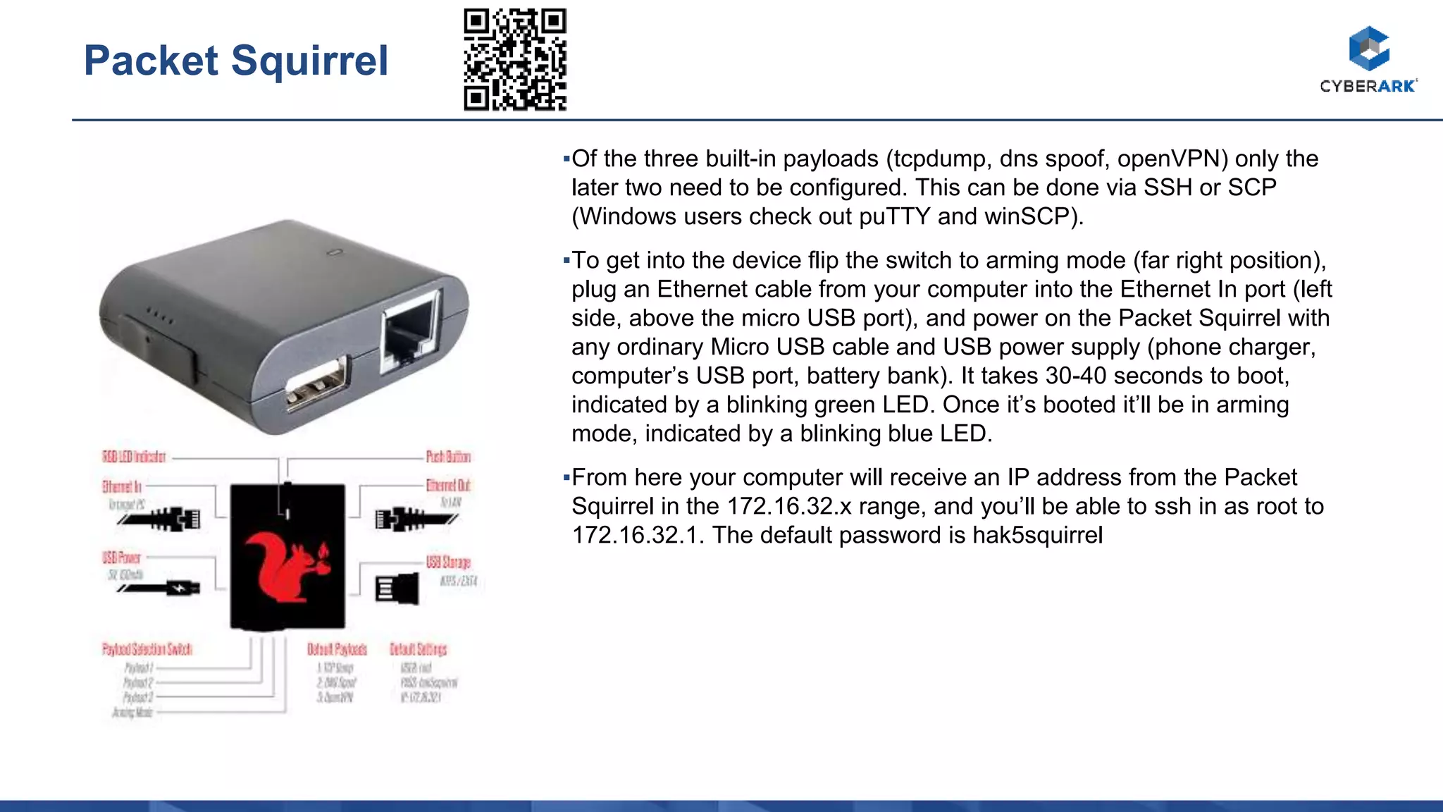 ▪Of the three built-in payloads (tcpdump, dns spoof, openVPN) only the
later two need to be configured. This can be done via SSH or SCP
(Windows users check out puTTY and winSCP).
▪To get into the device flip the switch to arming mode (far right position),
plug an Ethernet cable from your computer into the Ethernet In port (left
side, above the micro USB port), and power on the Packet Squirrel with
any ordinary Micro USB cable and USB power supply (phone charger,
computer’s USB port, battery bank). It takes 30-40 seconds to boot,
indicated by a blinking green LED. Once it’s booted it’ll be in arming
mode, indicated by a blinking blue LED.
▪From here your computer will receive an IP address from the Packet
Squirrel in the 172.16.32.x range, and you’ll be able to ssh in as root to
172.16.32.1. The default password is hak5squirrel
Packet Squirrel
 