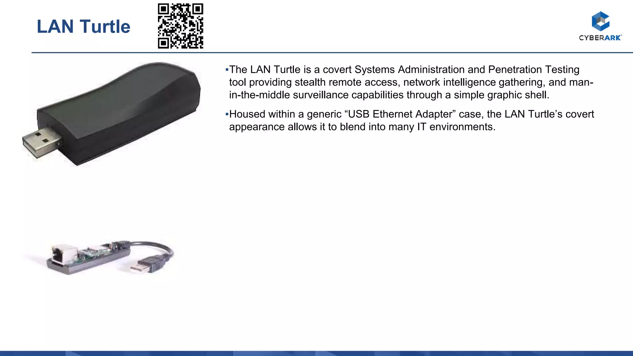 ▪The LAN Turtle is a covert Systems Administration and Penetration Testing
tool providing stealth remote access, network intelligence gathering, and man-
in-the-middle surveillance capabilities through a simple graphic shell.
▪Housed within a generic “USB Ethernet Adapter” case, the LAN Turtle’s covert
appearance allows it to blend into many IT environments.
LAN Turtle
 