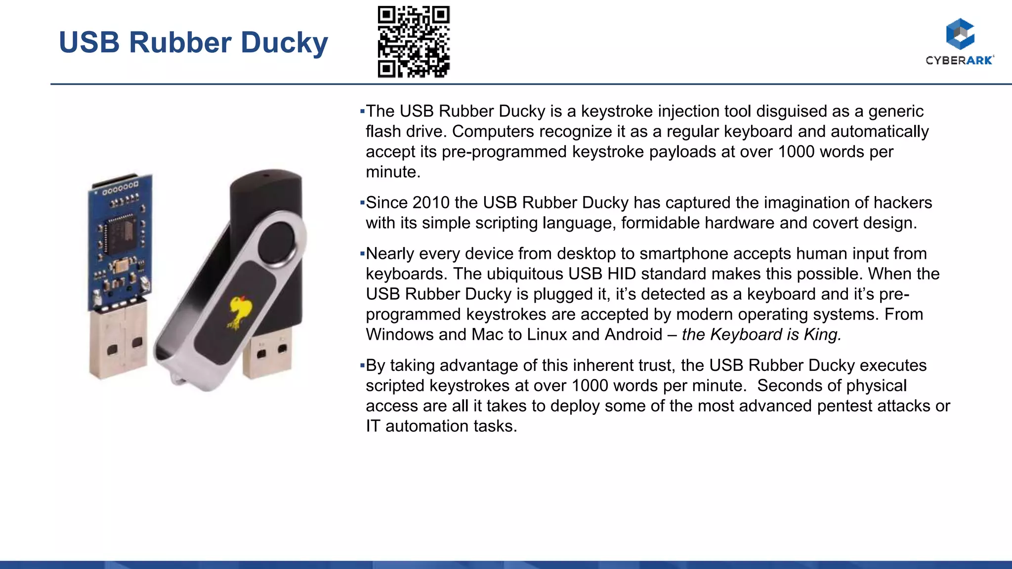 ▪The USB Rubber Ducky is a keystroke injection tool disguised as a generic
flash drive. Computers recognize it as a regular keyboard and automatically
accept its pre-programmed keystroke payloads at over 1000 words per
minute.
▪Since 2010 the USB Rubber Ducky has captured the imagination of hackers
with its simple scripting language, formidable hardware and covert design.
▪Nearly every device from desktop to smartphone accepts human input from
keyboards. The ubiquitous USB HID standard makes this possible. When the
USB Rubber Ducky is plugged it, it’s detected as a keyboard and it’s pre-
programmed keystrokes are accepted by modern operating systems. From
Windows and Mac to Linux and Android – the Keyboard is King.
▪By taking advantage of this inherent trust, the USB Rubber Ducky executes
scripted keystrokes at over 1000 words per minute. Seconds of physical
access are all it takes to deploy some of the most advanced pentest attacks or
IT automation tasks.
USB Rubber Ducky
 