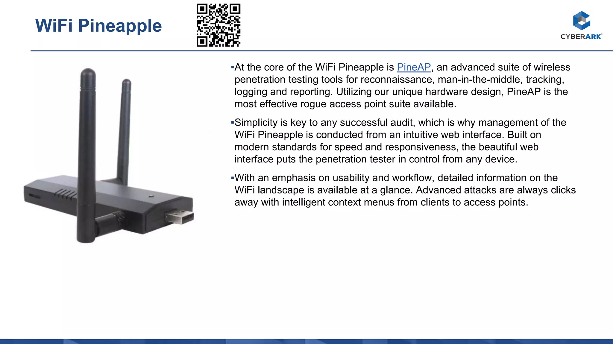 ▪At the core of the WiFi Pineapple is PineAP, an advanced suite of wireless
penetration testing tools for reconnaissance, man-in-the-middle, tracking,
logging and reporting. Utilizing our unique hardware design, PineAP is the
most effective rogue access point suite available.
▪Simplicity is key to any successful audit, which is why management of the
WiFi Pineapple is conducted from an intuitive web interface. Built on
modern standards for speed and responsiveness, the beautiful web
interface puts the penetration tester in control from any device.
▪With an emphasis on usability and workflow, detailed information on the
WiFi landscape is available at a glance. Advanced attacks are always clicks
away with intelligent context menus from clients to access points.
WiFi Pineapple
 