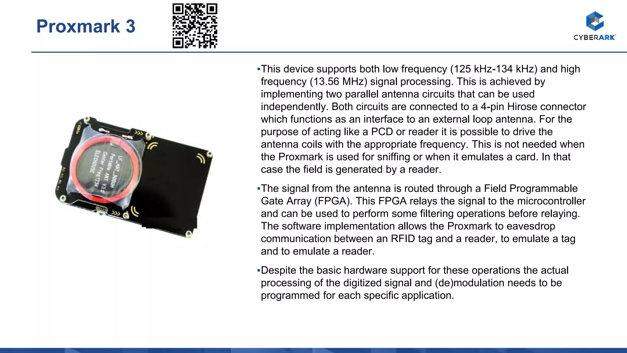 ▪This device supports both low frequency (125 kHz-134 kHz) and high
frequency (13.56 MHz) signal processing. This is achieved by
implementing two parallel antenna circuits that can be used
independently. Both circuits are connected to a 4-pin Hirose connector
which functions as an interface to an external loop antenna. For the
purpose of acting like a PCD or reader it is possible to drive the
antenna coils with the appropriate frequency. This is not needed when
the Proxmark is used for sniffing or when it emulates a card. In that
case the field is generated by a reader.
▪The signal from the antenna is routed through a Field Programmable
Gate Array (FPGA). This FPGA relays the signal to the microcontroller
and can be used to perform some filtering operations before relaying.
The software implementation allows the Proxmark to eavesdrop
communication between an RFID tag and a reader, to emulate a tag
and to emulate a reader.
▪Despite the basic hardware support for these operations the actual
processing of the digitized signal and (de)modulation needs to be
programmed for each specific application.
Proxmark 3
 