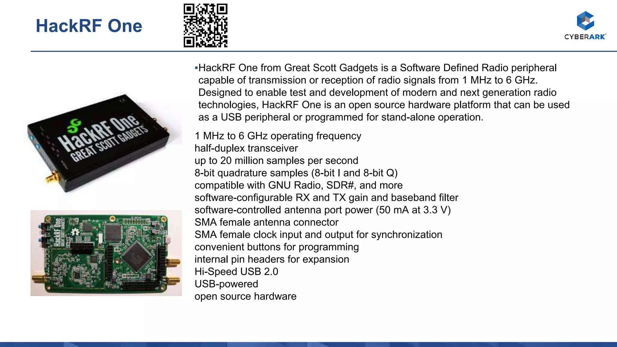 ▪HackRF One from Great Scott Gadgets is a Software Defined Radio peripheral
capable of transmission or reception of radio signals from 1 MHz to 6 GHz.
Designed to enable test and development of modern and next generation radio
technologies, HackRF One is an open source hardware platform that can be used
as a USB peripheral or programmed for stand-alone operation.
1 MHz to 6 GHz operating frequency
half-duplex transceiver
up to 20 million samples per second
8-bit quadrature samples (8-bit I and 8-bit Q)
compatible with GNU Radio, SDR#, and more
software-configurable RX and TX gain and baseband filter
software-controlled antenna port power (50 mA at 3.3 V)
SMA female antenna connector
SMA female clock input and output for synchronization
convenient buttons for programming
internal pin headers for expansion
Hi-Speed USB 2.0
USB-powered
open source hardware
HackRF One
 