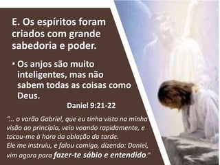 E. Os espíritos foram
criados com grande
sabedoria e poder.
• Os anjos são muito
inteligentes, mas não
sabem todas as coisas como
Deus.
“... o varão Gabriel, que eu tinha visto na minha
visão ao princípio, veio voando rapidamente, e
tocou-me à hora da oblação da tarde.
Ele me instruiu, e falou comigo, dizendo: Daniel,
vim agora para fazer-te sábio e entendido.”
Daniel 9:21-22
 