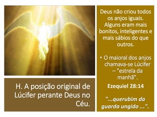 H. A posição original de
Lúcifer perante Deus no
Céu.
Deus não criou todos
os anjos iguais.
Alguns eram mais
bonitos, inteligentes e
mais sábios do que
outros.
• O maioral dos anjos
chamava-se Lúcifer
– "estrela da
manhã".
Ezequiel 28:14
"...querubim da
guarda ungido ...".
 