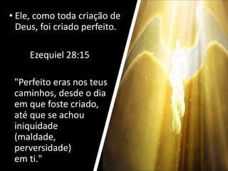 • Ele, como toda criação de
Deus, foi criado perfeito.
Ezequiel 28:15
"Perfeito eras nos teus
caminhos, desde o dia
em que foste criado,
até que se achou
iniquidade
(maldade,
perversidade)
em ti."
 
